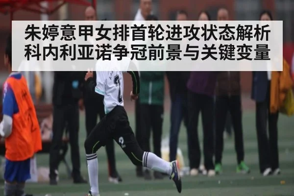 朱婷意甲女排首轮进攻状态解析 科内利亚诺争冠前景与关键变量