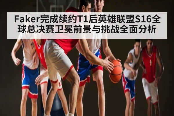 Faker完成续约T1后英雄联盟S16全球总决赛卫冕前景与挑战全面分析