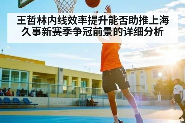 王哲林内线效率提升能否助推上海久事新赛季争冠前景的详细分析