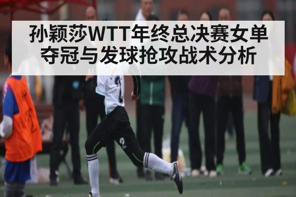 孙颖莎WTT年终总决赛女单夺冠与发球抢攻战术分析