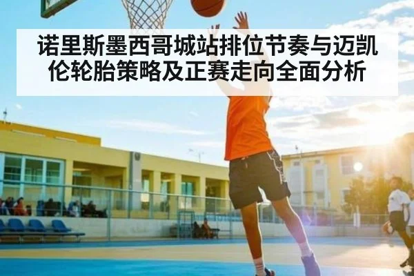 诺里斯墨西哥城站排位节奏与迈凯伦轮胎策略及正赛走向全面分析